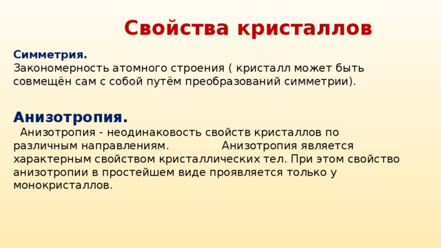 Свойства кристаллов Симметрия. Закономерность атомного строения ( кристалл может быть совмещён сам с собой путём преобразований симметрии). Анизотропия.  Анизотропия - неодинаковость свойств кристаллов по различным направлениям. Анизотропия является характерным свойством кристаллических тел. При этом свойство анизотропии в простейшем виде проявляется только у монокристаллов.