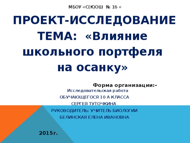 МБОУ «С(К)ОШ № 16 « ПРОЕКТ-ИССЛЕДОВАНИЕ ТЕМА: «Влияние школьного портфеля на осан ку»  Форма организации:- Исследовательская работа ОБУЧАЮЩЕГОСЯ 10 А КЛАССА СЕРГЕЯ ТУТОЧКИНА  РУКОВОДИТЕЛЬ: УЧИТЕЛЬ БИОЛОГИИ БЕЛИНСКАЯ ЕЛЕНА ИВАНОВНА  2015г.