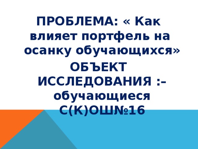 ПРОБЛЕМА: « Как влияет портфель на осанку обучающихся» ОБЪЕКТ ИССЛЕДОВАНИЯ :– обучающиеся С(К)ОШ№16