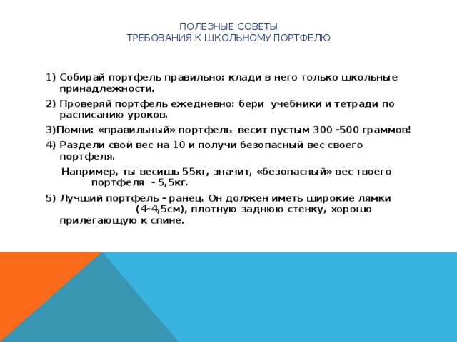 ПОЛЕЗНЫЕ СОВЕТЫ  Требования к школьному портфелю  1) Собирай портфель правильно: клади в него только школьные принадлежности. 2) Проверяй портфель ежедневно: бери учебники и тетради по расписанию уроков. 3)Помни: «правильный» портфель весит пустым 300 -500 граммов! 4) Раздели свой вес на 10 и получи безопасный вес своего портфеля.  Например, ты весишь 55кг, значит, «безопасный» вес твоего портфеля - 5,5кг. 5) Лучший портфель - ранец. Он должен иметь широкие лямки (4-4,5см), плотную заднюю стенку, хорошо прилегающую к спине.