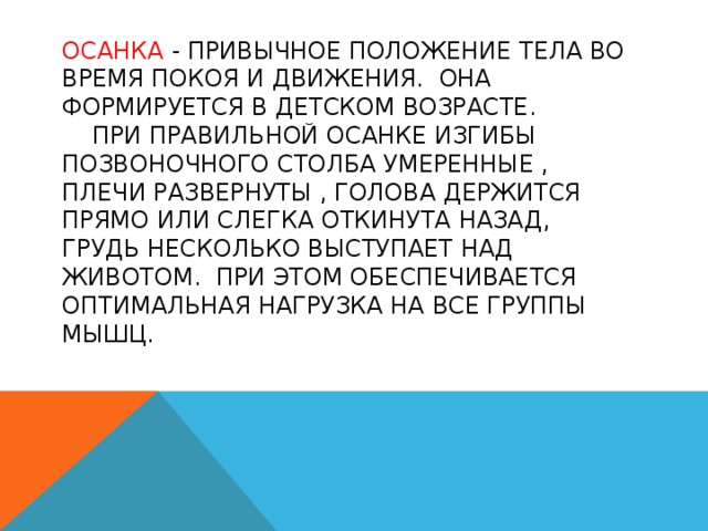 ОСАНКА - привычное положение тела во время покоя и движения. ОНА формируется в детском возрасте.  При правильной осанке изгибы позвоночного столба умеренные , плечи развернуты , голова держится прямо или слегка откинута назад, грудь несколько выступает над животом. При этом обеспечивается оптимальная нагрузка на все группы мышц.