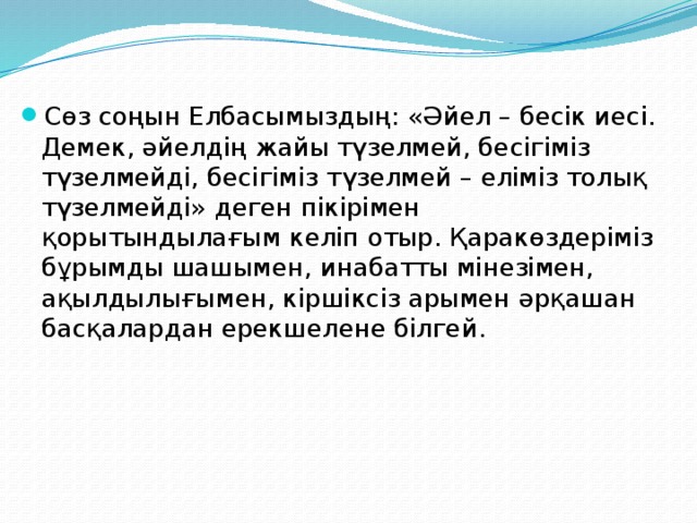 Сөз соңын Елбасымыздың: «Әйел – бесік иесі. Демек, әйелдің жайы түзелмей, бесігіміз түзелмейді, бесігіміз түзелмей – еліміз толық түзелмейді» деген пікірімен қорытындылағым келіп отыр. Қаракөздеріміз бұрымды шашымен, инабатты мінезімен, ақылдылығымен, кіршіксіз арымен әрқашан басқалардан ерекшелене білгей.