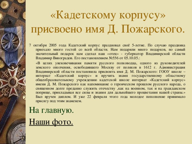 7 октября 2005 года Кадетский корпус праздновал своё 5-летие. По случаю праздника приехало много гостей со всей области. Нам подарили много подарков, но самый значительный подарок нам сделал наш «отец» - губернатор Владимирской области Владимир Виноградов. Его постановлением №556 от 05.10.05.:  «В целях увековечивания памяти русского полководца, одного из руководителей земского ополчения, освободившего Москву от поляков в 1612 г. Администрация Владимирской области постановила присвоить имя Д. М. Пожарского: ГООУ школе – интернат «Кадетский корпус» и вручить знамя государственному областному общеобразовательному учреждению кадетской школе интернат «Кадетский корпус» имени Д. М. Пожарского как напоминание о героическом прошлом русского народа, о священном долге преданно служить отечеству ,как на военном, так и на гражданском поприще, прикладывая все силы и знания для дальнейшего процветания нашей страны.» Был вручен диплом. И уже 22 февраля этого года молодое пополнение принимало присягу под этим знаменем. На главную. Наши фото.