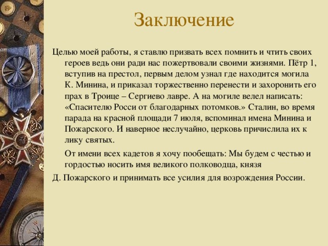 Целью моей работы, я ставлю призвать всех помнить и чтить своих герое в ведь они ради нас пожертвовали своими жизнями. Пётр 1, вступив на престол, первым делом узнал где находится могила К. Минина, и приказал торжественно перенести и захоронить его прах в Троице – Сергиево лавре. А на могиле велел написать: «Спасителю Росси от благодарных потомков.» Сталин, во время парада на красной площади 7 июля, вспоминал имена Минина и Пожарского. И наверное неслучайно, церковь причислила их к лику святых.  От имени всех кадетов я хочу пообещать: Мы будем с честью и гордостью носить имя великого полководца, князя Д. Пожарского и принимать все усилия для возрождения России.