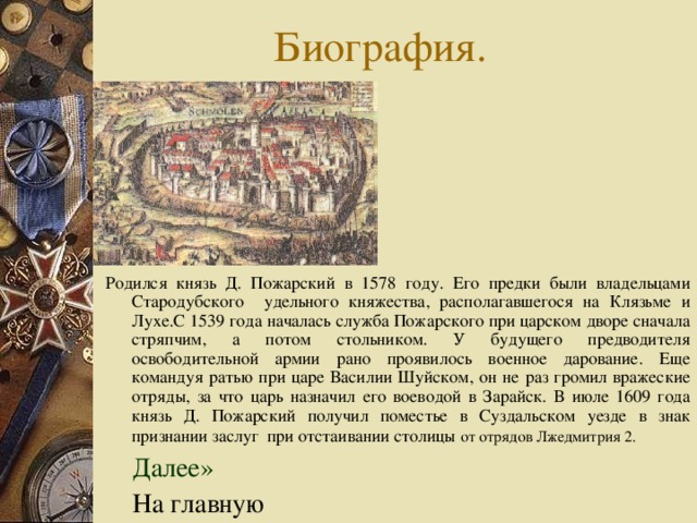 Родился князь Д. Пожарский в 1578 году. Его предки были владельцами Стародубского удельного княжества, располагавшегося на Клязьме и Лухе.С 1539 года началась служба Пожарского при царском дворе сначала стряпчим, а потом стольником. У будущего предводителя освободительной армии рано проявилось военное дарование. Еще командуя ратью при царе Василии Шуйском, он не раз громил вражеские отряды, за что царь назначил его воеводой в Зарайск. В июле 1609 года князь Д. Пожарский получил поместье в Суздальском уезде в знак признании заслуг при отстаивании столицы  от отрядов Лжедмитрия 2.   Далее»  На главную