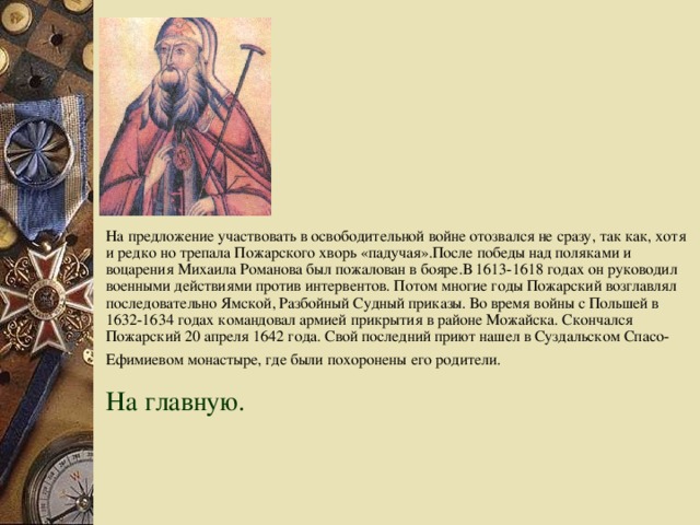 На предложение участвовать в освободительной войне отозвался не сразу, так как, хотя и редко но трепала Пожарского хворь «падучая».После победы над поляками и воцарения Михаила Романова был пожалован в бояре.В 1613-1618 годах он руководил военными действиями против интервентов. Потом многие годы Пожарский возглавлял последовательно Ямской, Разбойный Судный приказы. Во время войны с Польшей в 1632-1634 годах командовал армией прикрытия в районе Можайска. Скончался Пожарский 20 апреля 1642 года. Свой последний приют нашел в Суздальском Спасо-Ефимиевом монастыре, где были похоронены  его родители.  На главную.