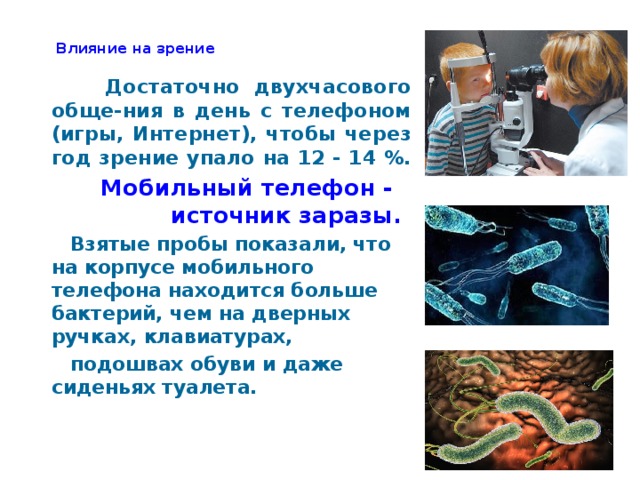 Влияние на зрение    Достаточно двухчасового обще-ния в день с телефоном (игры, Интернет), чтобы через год зрение упало на 12 - 14 %.  Мобильный телефон - источник заразы.  Взятые пробы показали, что на корпусе мобильного телефона находится больше бактерий, чем на дверных ручках, клавиатурах,  подошвах обуви и даже сиденьях туалета.