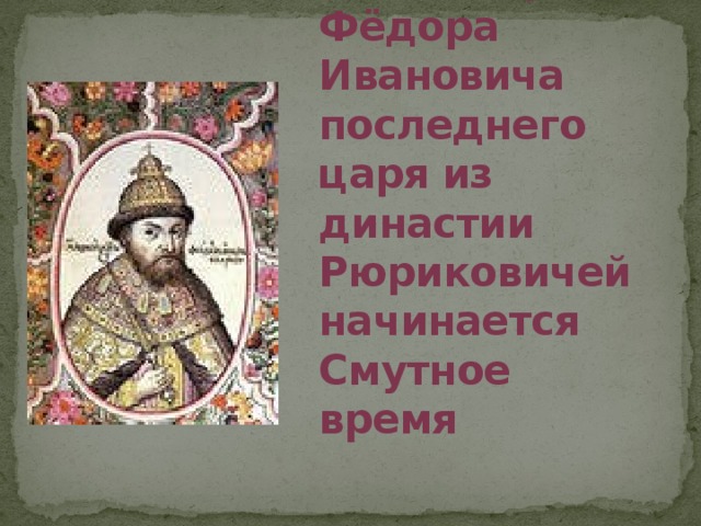 Со смертью в 1598 году Фёдора Ивановича последнего царя из династии Рюриковичей начинается Смутное время