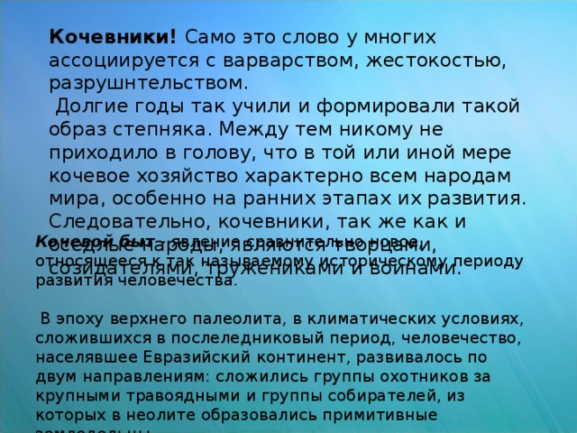 Кочевники! Само это слово у многих ассоциируется с варварством, жестокостью, разрушнтельством.  Долгие годы так учили и формировали такой образ степняка. Между тем никому не приходило в голову, что в той или иной мере кочевое хозяйство характерно всем народам мира, особенно на ранних этапах их развития. Следовательно, кочевники, так же как и оседлые народы, являются творцами, созидателями, тружениками и воинами. Кочевой быт - явление сравнительно новое, относящееся к так называемому историческому периоду развития человечества.  В эпоху верхнего палеолита, в климатических условиях, сложившихся в послеледниковый период, человечество, населявшее Евразийский континент, развивалось по двум направлениям: сложились группы охотников за крупными травоядными и группы собирателей, из которых в неолите образовались примитивные земледельцы.