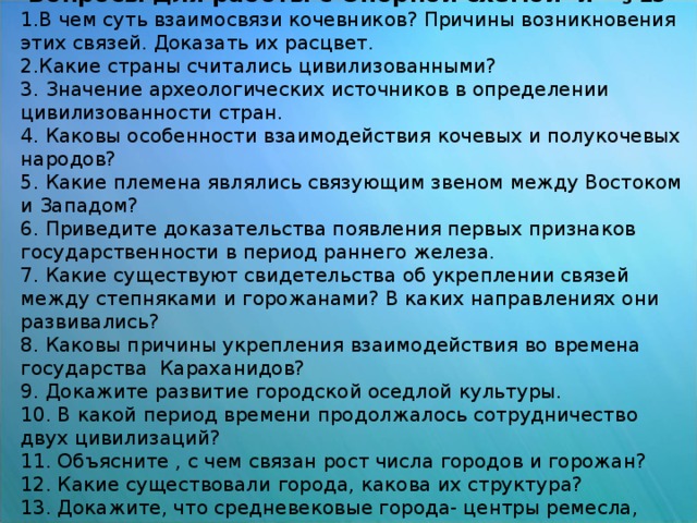 Вопросы для работы с Опорной схемой и  § 15 1.В чем суть взаимосвязи кочевников? Причины возникновения этих связей. Доказать их расцвет. 2.Какие страны считались цивилизованными? 3. Значение археологических источников в определении цивилизованности стран. 4. Каковы особенности взаимодействия кочевых и полукочевых народов? 5. Какие племена являлись связующим звеном между Востоком и Западом? 6. Приведите доказательства появления первых признаков государственности в период раннего железа. 7. Какие существуют свидетельства об укреплении связей между степняками и горожанами? В каких направлениях они развивались? 8. Каковы причины укрепления взаимодействия во времена государства Караханидов? 9. Докажите развитие городской оседлой культуры. 10. В какой период времени продолжалось сотрудничество двух цивилизаций? 11. Объясните , с чем связан рост числа городов и горожан? 12. Какие существовали города, какова их структура? 13. Докажите, что средневековые города- центры ремесла, торговли и культуры