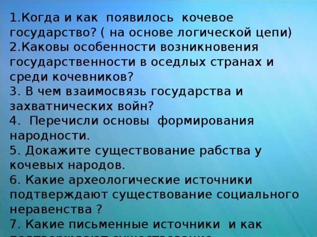 Вопросы для работы с Опорной схемой и  § 16 1.Когда и как появилось кочевое государство? ( на основе логической цепи) 2.Каковы особенности возникновения государственности в оседлых странах и среди кочевников? 3. В чем взаимосвязь государства и захватнических войн? 4. Перечисли основы формирования народности. 5. Докажите существование рабства у кочевых народов. 6. Какие археологические источники подтверждают существование социального неравенства ? 7. Какие письменные источники и как подтверждают существование государственности в период VI - IVв.в. до н.э.?