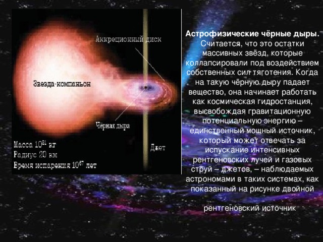 Астрофизические чёрные дыры. Считается, что это остатки массивных звёзд, которые коллапсировали под воздействием собственных сил тяготения. Когда на такую чёрную дыру падает вещество, она начинает работать как космическая гидростанция, высвобождая гравитационную потенциальную энергию – единственный мощный источник, который может отвечать за испускание интенсивных рентгеновских лучей и газовых струй – джетов, – наблюдаемых астрономами в таких системах, как показанный на рисунке двойной  рентгеновский источник