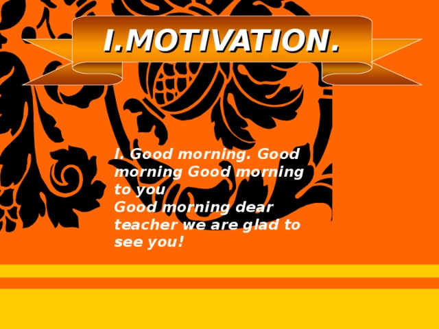 I.MOTIVATION. I. Good morning. Good morning Good morning to you Good morning dear teacher we are glad to see you!