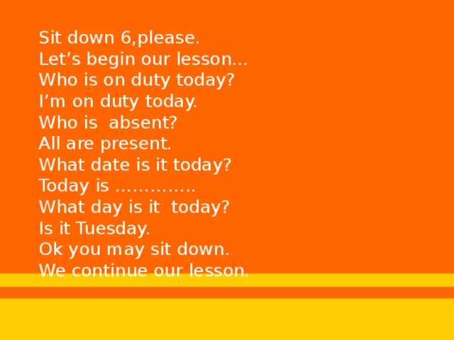 Sit down 6,please. Let’s begin our lesson… Who is on duty today? I’m on duty today. Who is absent? All are present. What date is it today? Today is ………….. What day is it today? Is it Tuesday. Ok you may sit down. We continue our lesson.