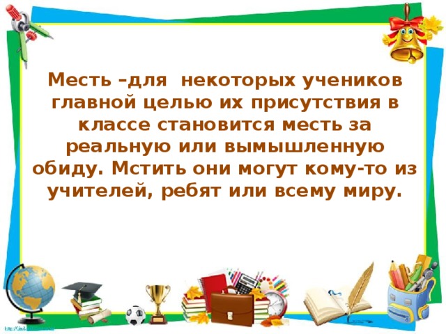 Месть –для некоторых учеников главной целью их присутствия в классе становится месть за реальную или вымышленную обиду. Мстить они могут кому-то из учителей, ребят или всему миру.