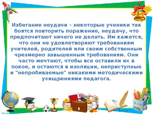 Избегание неудачи – некоторые ученики так боятся повторить поражение, неудачу, что предпочитают ничего не делать. Им кажется, что они не удовлетворяют требованиям учителей, родителей или своим собственным чрезмерно завышенным требованиям. Они часто мечтают, чтобы все оставили их в покое, и остаются в изоляции, неприступные и 