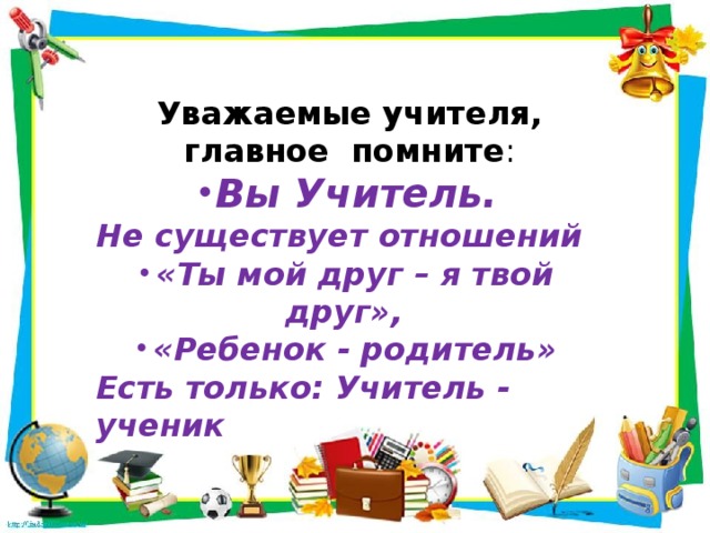 Уважаемые учителя, главное помните : Вы Учитель. Не существует отношений «Ты мой друг – я твой друг», «Ребенок - родитель» Есть только: Учитель - ученик