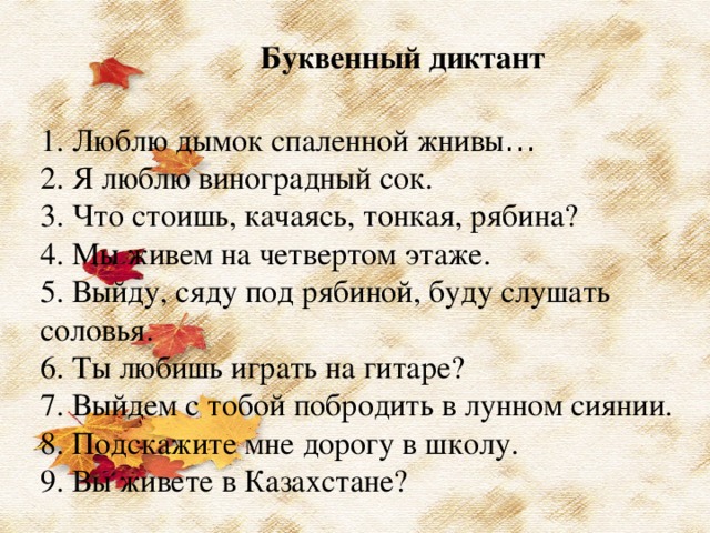 Буквенный диктант 1. Люблю дымок спаленной жнивы … 2. Я люблю виноградный сок.  3. Что стоишь, качаясь, тонкая, рябина?  4. Мы живем на четвертом этаже. 5. Выйду, сяду под рябиной, буду слушать соловья. 6. Ты любишь играть на гитаре?  7. Выйдем с тобой побродить в лунном сиянии. 8. Подскажите мне дорогу в школу. 9. Вы живете в Казахстане?