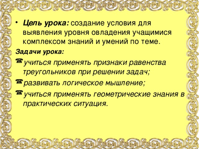 Цель урока: создание условия для выявления уровня овладения учащимися комплексом знаний и умений по теме. Задачи урока: учиться применять признаки равенства треугольников при решении задач; развивать логическое мышление; учиться применять геометрические знания в практических ситуация.