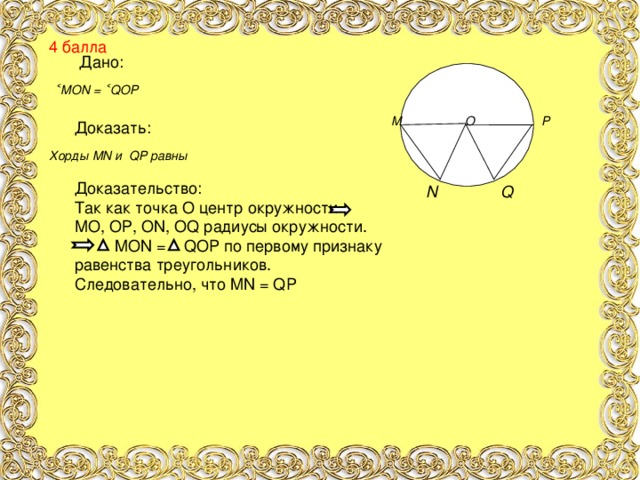 4 балла Дано: ˂ MON = ˂ QOP  М О Р      N  Q  Доказать: Хорды MN и QP равны Доказательство: Так как точка О центр окружности МО, ОР, О N, OQ радиусы окружности.  MON = QOP по первому признаку равенства треугольников. Следовательно, что MN = QP