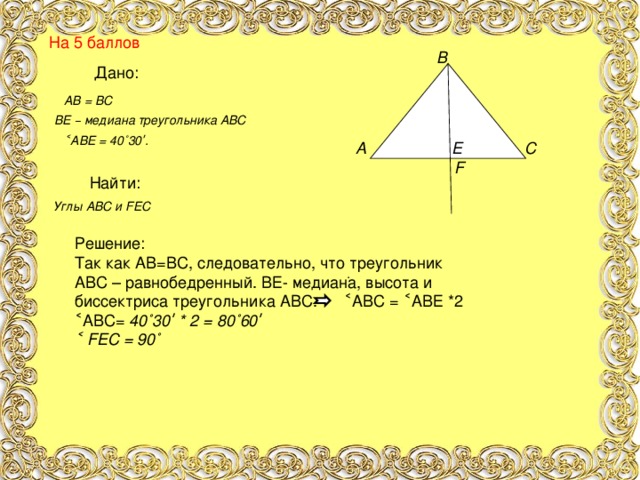 На 5 баллов  В         А Е С  F       . Дано: АВ = ВС ВЕ – медиана треугольника АВС ˂АВЕ = 40˚30ʹ. Найти: Углы АВС и F ЕС Решение: Так как АВ=ВС, следовательно, что треугольник АВС – равнобедренный. ВЕ- медиана, высота и биссектриса треугольника АВС. ˂АВС = ˂АВЕ *2 ˂АВС= 40˚30ʹ * 2 = 80˚60ʹ ˂ F ЕС = 90˚