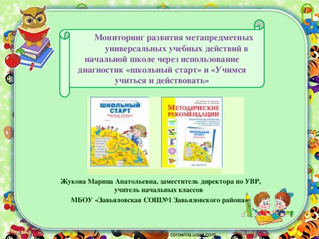 Мониторинг развития метапредметных универсальных учебных действий в начальной школе через использование диагностик «школьный старт» и «Учимся учиться и действовать»    Жукова Марина Анатольевна, заместитель директора по УВР, учитель начальных классов МБОУ «Завьяловская СОШ№1 Завьяловского района» corowina.ucoz.com