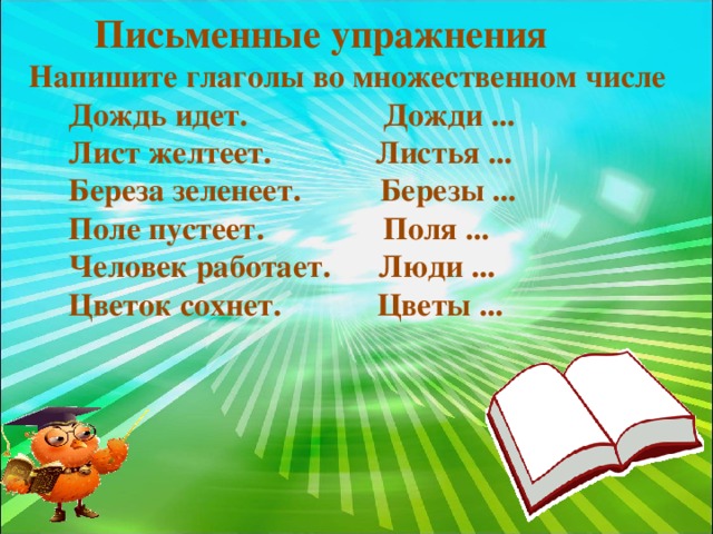 Письменные упражнения  Напишите глаголы во множественном числе  Дождь идет. Дожди ...  Лист желтеет. Листья ...  Береза зеленеет. Березы ...  Поле пустеет. Поля ...  Человек работает. Люди ...  Цветок сохнет. Цветы ...