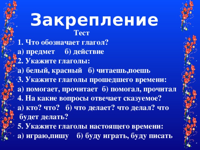 Закрепление  Тест 1. Что обозначает глагол? а) предмет б) действие 2. Укажите глаголы: а) белый, красный б) читаешь,поешь 3. Укажите глаголы прошедшего времени: а) помогает, прочитает б) помогал, прочитал 4. На какие вопросы отвечает сказуемое? а) кто? что? б) что делает? что делал? что будет делать? 5. Укажите глаголы настоящего времени: а) играю,пишу б) буду играть, буду писать