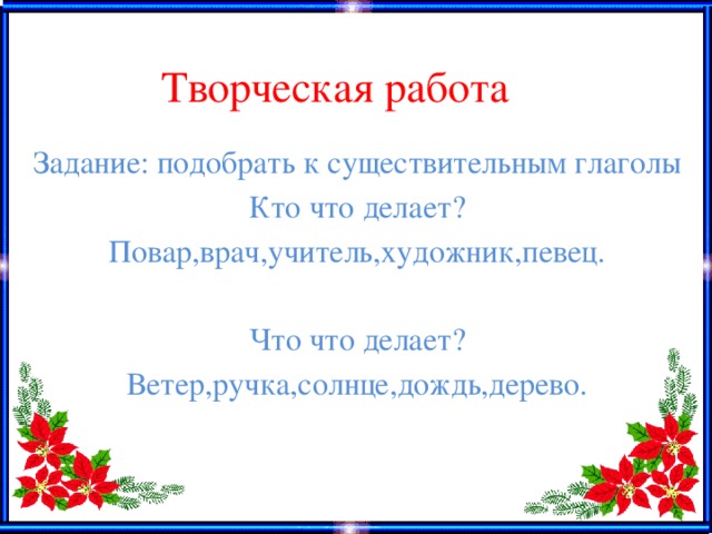 Творческая работа Задание: подобрать к существительным глаголы Кто что делает? Повар,врач,учитель,художник,певец. Что что делает? Ветер,ручка,солнце,дождь,дерево.