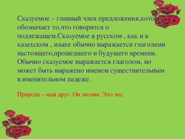 Сказуемое – главный член предложения,который обозначает то,что говорится о подлежащем.Сказуемое в русском , как и в казахском , языке обычно выражается глаголами настоящего,прошедшего и будущего времени. Обычно сказуемое выражается глаголом, но может быть выражено именем существительным в именительном падеже. Природа – наш друг. Он лесник. Это лес.