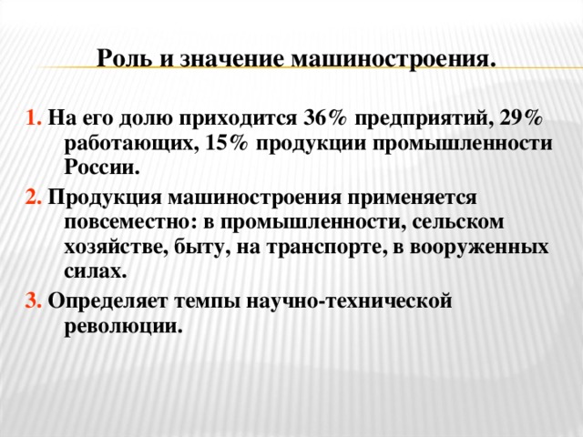 Роль и значение машиностроения. 1.  На его долю приходится 36% предприятий, 29% работающих, 15% продукции промышленности России. 2.  Продукция машиностроения применяется повсеместно: в промышленности, сельском хозяйстве, быту, на транспорте, в вооруженных силах. 3.  Определяет темпы научно-технической революции.