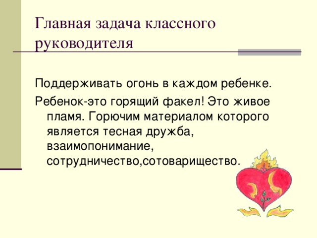 Главная задача классного руководителя Поддерживать огонь в каждом ребенке. Ребенок-это горящий факел! Это живое пламя. Горючим материалом которого является тесная дружба, взаимопонимание, сотрудничество,сотоварищество.