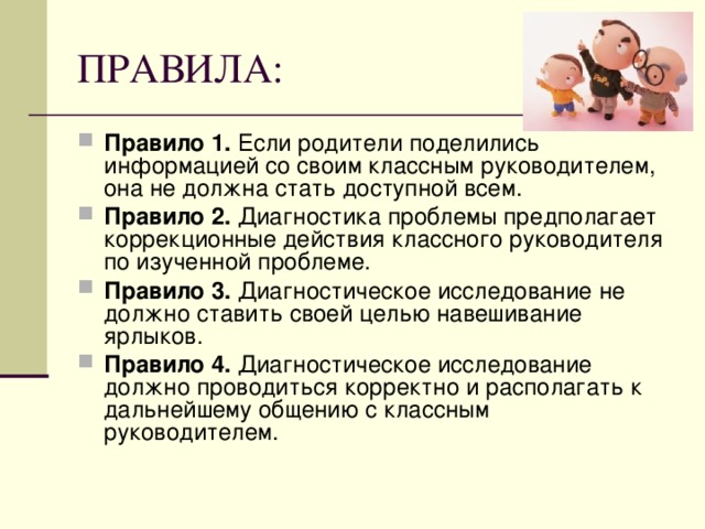 Правило 1. Если родители поделились информацией со своим классным руководителем, она не должна стать доступной всем. Правило 2. Диагностика проблемы предполагает коррекционные действия классного руководителя по изученной проблеме. Правило 3. Диагностическое исследование не должно ставить своей целью навешивание ярлыков. Правило 4. Диагностическое исследование должно проводиться корректно и располагать к дальнейшему общению с классным руководителем.