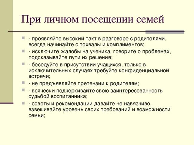 - проявляйте высокий такт в разговоре с родителями, всегда начинайте с похвалы и комплиментов; - исключите жалобы на ученика, говорите о проблемах, подсказывайте пути их решения; - беседуйте в присутствии учащихся, только в исключительных случаях требуйте конфиденциальной встречи; - не предъявляйте претензии к родителям; - всячески подчеркивайте свою заинтересованность судьбой воспитанника; - советы и рекомендации давайте не навязчиво, взвешивайте уровень своих требований и возможности семьи;