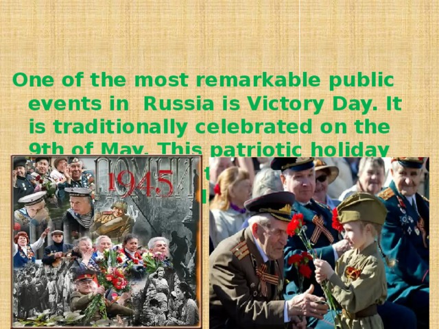 One of the most remarkable public events in Russia is Victory Day. It is traditionally celebrated on the 9th of May. This patriotic holiday commemorates the victory of the USSR over the Nazi Germany .