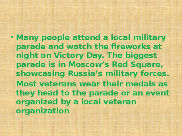 Many people attend a local military parade and watch the fireworks at night on Victory Day. The biggest parade is in Moscow’s Red Square, showcasing Russia’s military forces.