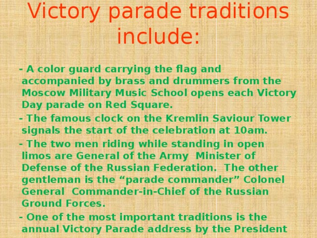 Victory parade traditions include:   - A color guard carrying the flag and accompanied by brass and drummers from the Moscow Military Music School opens each Victory Day parade on Red Square. - The famous clock on the Kremlin Saviour Tower signals the start of the celebration at 10am. - The two men riding while standing in open limos are General of the Army Minister of Defense of the Russian Federation. The other gentleman is the “parade commander” Colonel General Commander-in-Chief of the Russian Ground Forces. - One of the most important traditions is the annual Victory Parade address by the President