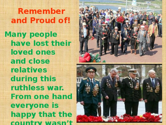 Remember and Proud of! Many people have lost their loved ones and close relatives during this ruthless war. From one hand everyone is happy that the country wasn’t occupied by the fascist invaders, from the other hand everyone grieves over their loss.