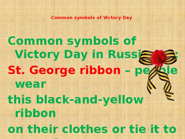 Common symbols of Victory Day      Common symbols of Victory Day in Russia are: St. George ribbon – people wear this black-and-yellow ribbon on their clothes or tie it to car antennas as a sign of respect and remembrance.