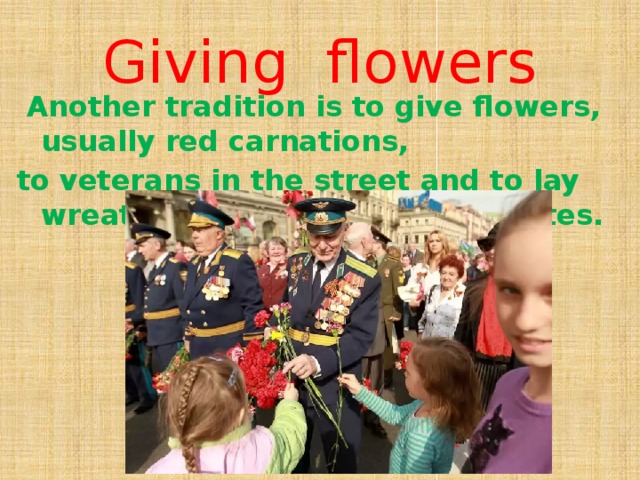 Giving flowers  Another tradition is to give flowers, usually red carnations, to veterans in the street and to lay wreaths at the war memorial sites.