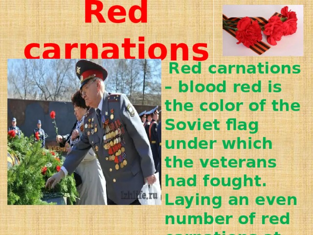 Red carnations    Red carnations – blood red is the color of the Soviet flag under which the veterans had fought. Laying an even number of red carnations at war memorial sites signifies mourning and remembrance.