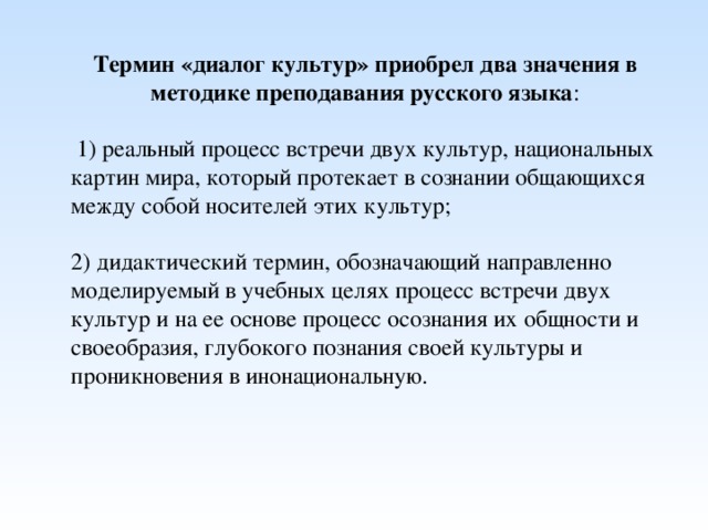 Термин «диалог культур» приобрел два значения в методике преподавания русского языка :  1) реальный процесс встречи двух культур, национальных картин мира, который протекает в сознании общающихся между собой носителей этих культур; 2) дидактический термин, обозначающий направленно моделируемый в учебных целях процесс встречи двух культур и на ее основе процесс осознания их общности и своеобразия, глубокого познания своей культуры и проникновения в инонациональную.