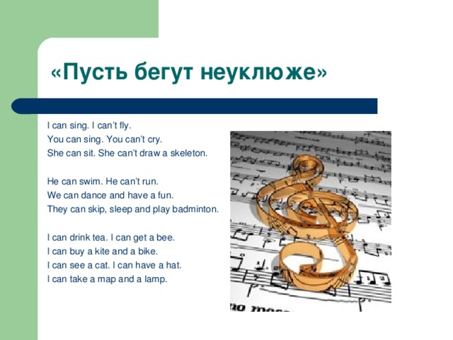 «Пусть бегут неуклюже»   I can sing . I can’t fly. You can sing. You can’t cry. She can sit. She can’t draw a skeleton.   He can swim. He can’t run. We can dance and have a fun. They can skip, sleep and play badminton.   I can drink tea. I can get a bee. I can buy a kite and a bike. I can see a cat. I can have a hat. I can take a map and a lamp.  