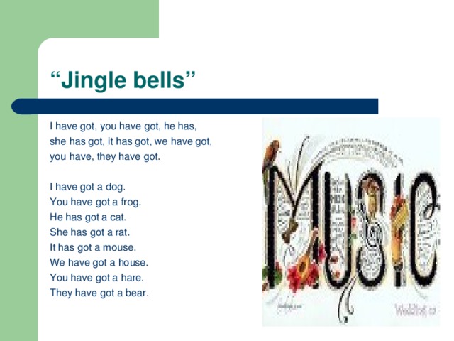 “ Jingle bells” I have got, you have got, he has, she has got, it has got, we have got, you have, they have got. I have got a dog. You have got a frog. He has got a cat. She has got a rat. It has got a mouse. We have got a house. You have got a hare. They have got a bear.