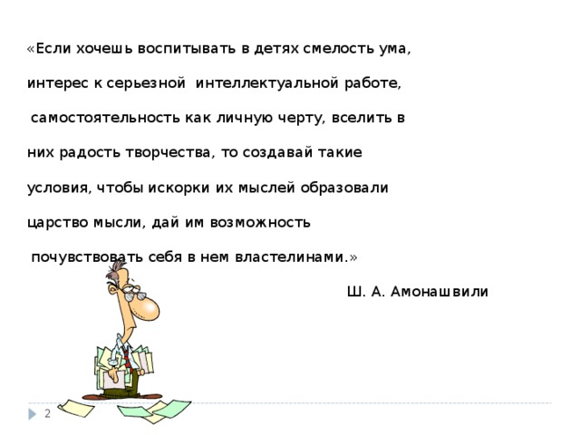 «Если хочешь воспитывать в детях смелость ума,   интерес к серьезной интеллектуальной работе,    самостоятельность как личную черту, вселить в   них радость творчества, то создавай такие   условия, чтобы искорки их мыслей образовали   царство мысли, дай им возможность    почувствовать себя в нем властелинами.»    Ш. А. Амонашвили