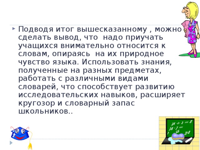 Подводя итог вышесказанному , можно сделать вывод, что надо приучать учащихся внимательно относится к словам, опираясь на их природное чувство языка. Использовать знания, полученные на разных предметах, работать с различными видами словарей, что способствует развитию исследовательских навыков, расширяет кругозор и словарный запас школьников..