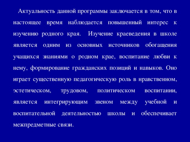 Актуальность данной программы заключается в том, что в настоящее время наблюдается повышенный интерес к изучению родного края. Изучение краеведения в школе является одним из основных источников обогащения учащихся знаниями о родном крае, воспитание любви к нему, формирование гражданских позиций и навыков. Оно играет существенную педагогическую роль в нравственном, эстетическом, трудовом, политическом воспитании, является интегрирующим звеном между учебной и воспитательной деятельностью школы и обеспечивает межпредметные связи.