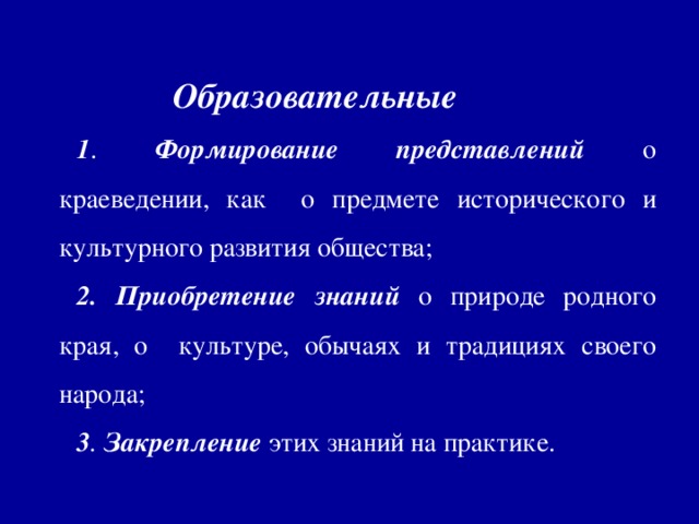 Образовательные 1 . Формирование  представлений о краеведении, как о предмете исторического и культурного развития общества; 2. Приобретение  знаний о природе родного края, о культуре, обычаях и традициях своего народа; 3 . Закрепление этих знаний на практике.