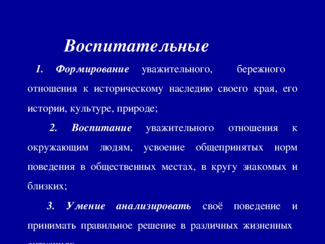 Воспитательные 1. Формирование уважительного, бережного отношения к историческому наследию своего края, его истории, культуре, природе;  2. Воспитание уважительного отношения к окружающим людям, усвоение общепринятых норм поведения в общественных местах, в кругу знакомых и близких;  3. Умение анализировать своё поведение и принимать правильное решение в различных жизненных ситуациях.