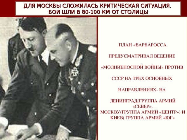 ДЛЯ МОСКВЫ СЛОЖИЛАСЬ КРИТИЧЕСКАЯ СИТУАЦИЯ.  БОИ ШЛИ В 80-100 КМ ОТ СТОЛИЦЫ  ПЛАН «БАРБАРОССА ПРЕДУСМАТРИВАЛ ВЕДЕНИЕ «МОЛНИЕНОСНОЙ ВОЙНЫ» ПРОТИВ СССР НА ТРЕХ ОСНОВНЫХ НАПРАВЛЕНИЯХ- НА ЛЕНИНГРАД(ГРУППА АРМИЙ «СЕВЕР», МОСКВУ(ГРУППА АРМИЙ «ЦЕНТР») И КИЕВ( ГРУППА АРМИЙ «ЮГ»